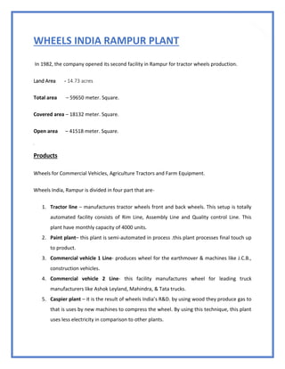 27
WHEELS INDIA RAMPUR PLANT
In 1982, the company opened its second facility in Rampur for tractor wheels production.
Land Area - 14.73 acres
Total area – 59650 meter. Square.
Covered area – 18132 meter. Square.
Open area – 41518 meter. Square.
sdsd
Products
Wheels for Commercial Vehicles, Agriculture Tractors and Farm Equipment.
Wheels India, Rampur is divided in four part that are-
1. Tractor line – manufactures tractor wheels front and back wheels. This setup is totally
automated facility consists of Rim Line, Assembly Line and Quality control Line. This
plant have monthly capacity of 4000 units.
2. Paint plant– this plant is semi-automated in process .this plant processes final touch up
to product.
3. Commercial vehicle 1 Line- produces wheel for the earthmover & machines like J.C.B.,
construction vehicles.
4. Commercial vehicle 2 Line- this facility manufactures wheel for leading truck
manufacturers like Ashok Leyland, Mahindra, & Tata trucks.
5. Caspier plant – it is the result of wheels India’s R&D. by using wood they produce gas to
that is uses by new machines to compress the wheel. By using this technique, this plant
uses less electricity in comparison to other plants.
 