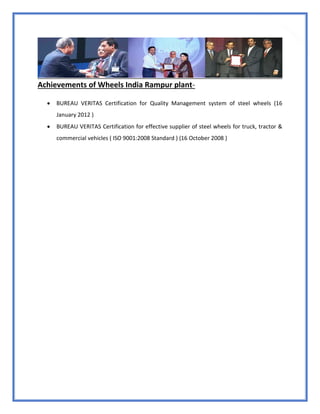 29
Achievements of Wheels India Rampur plant-
 BUREAU VERITAS Certification for Quality Management system of steel wheels (16
January 2012 )
 BUREAU VERITAS Certification for effective supplier of steel wheels for truck, tractor &
commercial vehicles ( ISO 9001:2008 Standard ) (16 October 2008 )
 