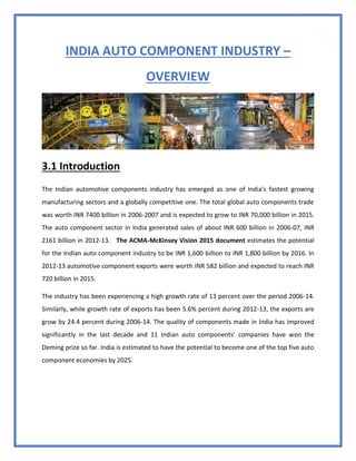 31
INDIA AUTO COMPONENT INDUSTRY –
OVERVIEW
3.1 Introduction
The Indian automotive components industry has emerged as one of India's fastest growing
manufacturing sectors and a globally competitive one. The total global auto components trade
was worth INR 7400 billion in 2006-2007 and is expected to grow to INR 70,000 billion in 2015.
The auto component sector in India generated sales of about INR 600 billion in 2006-07, INR
2161 billion in 2012-13. The ACMA-McKinsey Vision 2015 document estimates the potential
for the Indian auto component industry to be INR 1,600 billion to INR 1,800 billion by 2016. In
2012-13 automotive component exports were worth INR 582 billion and expected to reach INR
720 billion in 2015.
The industry has been experiencing a high growth rate of 13 percent over the period 2006-14.
Similarly, while growth rate of exports has been 5.6% percent during 2012-13, the exports are
grow by 24.4 percent during 2006-14. The quality of components made in India has improved
significantly in the last decade and 11 Indian auto components’ companies have won the
Deming prize so far. India is estimated to have the potential to become one of the top five auto
component economies by 2025.
 