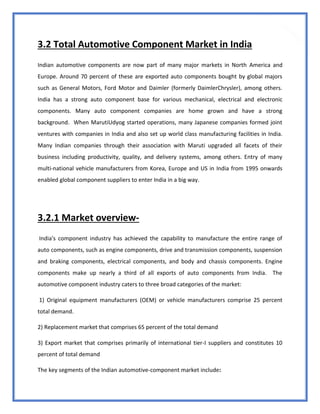 32
3.2 Total Automotive Component Market in India
Indian automotive components are now part of many major markets in North America and
Europe. Around 70 percent of these are exported auto components bought by global majors
such as General Motors, Ford Motor and Daimler (formerly DaimlerChrysler), among others.
India has a strong auto component base for various mechanical, electrical and electronic
components. Many auto component companies are home grown and have a strong
background. When MarutiUdyog started operations, many Japanese companies formed joint
ventures with companies in India and also set up world class manufacturing facilities in India.
Many Indian companies through their association with Maruti upgraded all facets of their
business including productivity, quality, and delivery systems, among others. Entry of many
multi-national vehicle manufacturers from Korea, Europe and US in India from 1995 onwards
enabled global component suppliers to enter India in a big way.
3.2.1 Market overview-
India's component industry has achieved the capability to manufacture the entire range of
auto components, such as engine components, drive and transmission components, suspension
and braking components, electrical components, and body and chassis components. Engine
components make up nearly a third of all exports of auto components from India. The
automotive component industry caters to three broad categories of the market:
1) Original equipment manufacturers (OEM) or vehicle manufacturers comprise 25 percent
total demand.
2) Replacement market that comprises 65 percent of the total demand
3) Export market that comprises primarily of international tier-I suppliers and constitutes 10
percent of total demand
The key segments of the Indian automotive-component market include:
 