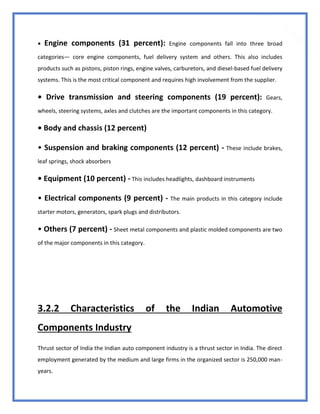 33
• Engine components (31 percent): Engine components fall into three broad
categories— core engine components, fuel delivery system and others. This also includes
products such as pistons, piston rings, engine valves, carburetors, and diesel-based fuel delivery
systems. This is the most critical component and requires high involvement from the supplier.
• Drive transmission and steering components (19 percent): Gears,
wheels, steering systems, axles and clutches are the important components in this category.
• Body and chassis (12 percent)
• Suspension and braking components (12 percent) - These include brakes,
leaf springs, shock absorbers
• Equipment (10 percent) - This includes headlights, dashboard instruments
• Electrical components (9 percent) - The main products in this category include
starter motors, generators, spark plugs and distributors.
• Others (7 percent) - Sheet metal components and plastic molded components are two
of the major components in this category.
3.2.2 Characteristics of the Indian Automotive
Components Industry
Thrust sector of India the Indian auto component industry is a thrust sector in India. The direct
employment generated by the medium and large firms in the organized sector is 250,000 man-
years.
 