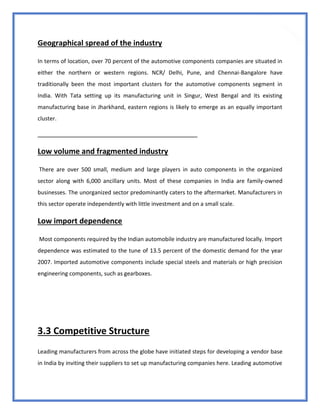 34
Geographical spread of the industry
In terms of location, over 70 percent of the automotive components companies are situated in
either the northern or western regions. NCR/ Delhi, Pune, and Chennai-Bangalore have
traditionally been the most important clusters for the automotive components segment in
India. With Tata setting up its manufacturing unit in Singur, West Bengal and its existing
manufacturing base in Jharkhand, eastern regions is likely to emerge as an equally important
cluster.
Low volume and fragmented industry
There are over 500 small, medium and large players in auto components in the organized
sector along with 6,000 ancillary units. Most of these companies in India are family-owned
businesses. The unorganized sector predominantly caters to the aftermarket. Manufacturers in
this sector operate independently with little investment and on a small scale.
Low import dependence
Most components required by the Indian automobile industry are manufactured locally. Import
dependence was estimated to the tune of 13.5 percent of the domestic demand for the year
2007. Imported automotive components include special steels and materials or high precision
engineering components, such as gearboxes.
3.3 Competitive Structure
Leading manufacturers from across the globe have initiated steps for developing a vendor base
in India by inviting their suppliers to set up manufacturing companies here. Leading automotive
 