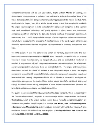 35
component companies such as Lear Corporation, Delphi, Visteon, Mando, ZF Steering, and
Denso have a strong presence in India and cater to the OEM and the aftermarket. Some of the
major domestic automotive components manufacturing groups in India include the TVS, Rane,
Amalgamations, Kalyani, Sona, Rico, Minda, Amtek, among others. The two-wheeler market is
the largest volume segment in India and automotive component companies in this segment
have well- developed technology and quality systems in place. Many auto component
companies apart from catering to the domestic demand also have strong export operations. It
is estimated that 15 to 25 percent of the turnover of many large-sized Indian auto component
manufacturer is accounted for by exports. A significant trend in the last 2-3 years is the interest
shown by vehicle manufacturers and global tier-I companies in procuring components from
India.
The SME players in the auto components sector are formally organized under the auto
component manufacturers association (ACMA). Many companies present in India, as in-house
vendors of vehicle manufacturers, are not part of ACMA and are estimated at nearly 125 in
number. A large number of auto component companies cater exclusively to the aftermarket
and are unorganized in nature and these are estimated at 375. The engine and transmission
components account for about 50 percent of the component output in India. The engine
components account for 31 percent of the total automotive component production output and
transmission and steering components account for 19 percent of the output. All engine and
transmission components like engine block, piston, valves, camshaft, crankshaft, gears, and
casings are manufactured locally. Companies in India possess well-established foundries for
forged and cast components and are globally competitive.
The quality consciousness of the industry matches the global standards. This is corroborated by
the fact that eleven Indian companies in the automotive industry have received the coveted
Deming Prize, which is the largest number outside Japan. The auto component suppliers are
also embracing modern shop floor practices like 5-S, 7-W, Kaizen, Total Quality Management,
6-Sigma and Lean Manufacturing, as they graduate to match with world-class industry. A large
number of firms in this industry are also recipients of quality certificates like ISO-9000, TS-
16949, QS-9000, ISO-14001 and OHSAS-18001.
 