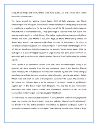37
Comp, Bharat Forge, and Bosch, Wheels India (Pune plant), Lear and a whole lot of smaller
component manufacturers.
The cluster around the National Capital Region (NCR) of Delhi originated with Maruti
establishing its base in Gurgaon and the Suzuki-owned company was subsequently instrumental
in establishing a supplier base for its cars. With most of the OE companies being Japanese
manufacturers or their collaborations, a high percentage of suppliers in the NCR cluster have
Japanese origins, equity or technical inputs. The leading suppliers in this area are mostly Maruti
affiliates like Asahi Glass, Krishna Maruti, Sona Koyo, Jai Bharat Maruti (JBM), Omaxe and
Bharat Seats. Maruti's new investment plans have increased the investment in the region as
existent as well as new suppliers have announced plans to expand and enter the region. Honda
SIEL Motors, based near Delhi also draws from the suppliers’ cluster in the region. While the
NCR region is at a disadvantage because of its large distance from ports, the Government has
responded well by setting up an Inland Container Depot (ICD) at Tughlakhabad to facilitate
exports.
Ashok Leyland in the commercial vehicles space and a small Hindustan Motors facility in the
passenger car sector primarily drove the auto component cluster in the Bangalore-Chennai
sector. However, the early 1990s saw manufacturers like Ford, Hyundai and Toyota setting up
manufacturing facilities there and a resultant inflow of suppliers into the area. Visteon, Delphi,
Wheels India, and Bosch are some of the important suppliers in the cluster. The proximity to
the Chennai port facilitates exports for the suppliers in the cluster. Toyota has established a
supplier park in the Bidadi region near Bangalore. This also has its own transmission
components unit under Toyota Kirloskar Auto components. Bangalore is also the Indian
headquarters of India's largest automotive supplier Mico Bosch.
The last decade has seen increased investment in the automotive sector in new geographical
areas. For example, the General Motors plant near Vadodara (Gujarat) and Sonalika Group’s
Car division in the Una district (Himachal Pradesh) has the potential to attract a number of
automotive component suppliers in that region. Tata’s Nano car manufacturing facility at Singur
 