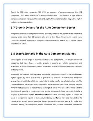 39
Out of the 500 Indian companies, 326 (65%) are exporters of auto components. Also, 192
companies (38%) have entered in to foreign collaboration. This indicates a high level of
transnationalisation. However, the width and depth of transnationalisation may not be high in
majority of the organizations.
3.7 Growth Drivers for the Auto Component Sector
The growth of the auto component industry is directly linked to the growth of the automobile
industry since more than 50 percent sales are to the OEMs. However, in recent years,
component export is becoming an important growth driver and it is expected to assume greater
importance in future.
3.8 Export Scenario in the Auto Component Market
India exports a vast range of automotive chassis and components. The major component
categories that have shown a healthy growth in exports are vehicle components and
accessories, transmission shaft and cranks, drive axles, starter motors and generators, bumpers
and components.
The driving force behind India’s growing automotive components exports in the past has been
higher exports by Indian subsidiaries of global OEMs and tier-I manufacturers. Prominent
among them is Ford India, which has made India its global hub for manufacturing Ikon kits. The
company has also started procuring components and assemblies from China. Similarly, Hyundai
Motor India has decided to make India its sourcing hub for its small car Santro. In line with this
development, exports of replacement and service components have increased. Initially, a
majority of component exports were to South Korea but with increasing exports of Santro, the
share of components exports to Indonesia, Sri Lanka, and Turkey have also increased as the
company has already started exporting its cars to countries such as Algeria, Sri Lanka, and
Indonesia. Among tier- I companies, Delphi Automotive India, Visteon Automotive Systems and
 