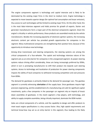 41
The engine components segment is technology and capital intensive and is likely to be
dominated by the existing major firms in the short to medium term. Engine technology is
expected to move towards superior design (for optimal fuel consumption and lesser emission),
thus access to such technologies will be limited to existing major firms. On the other hand, this
is the most labor-intensive segment and holds promise for growth of exports. Starter and
generator manufacturers form a major part of the electrical components segment. Given the
engine’s criticality in vehicle performance, these products are assembled mostly by the vehicle
manufacturers. Besides the increasing popularity of electronic ignition systems, the increasing
electronic content per vehicle has provided growth opportunities for companies in this
segment. Many multinational companies are strengthening their position here, because of the
opportunity to introduce new technology.
Among drive transmission and steering components, the steering systems are among the
critical components of a four-wheeler. The capital and technology intensive nature of the
segment acts as an entry barrier for companies in the unorganized segment. As power steering
systems reduce driving effort considerably, these are being increasingly preferred by OEMs,
which in turn is prompting manufacturers to shift their product mix towards such steering
systems. Access to technology and localization of production for power steering components
impacts the ability of local companies to withstand increasing competition and cost pressures
from OEMs.
The demand for gearboxes is primarily linked to the demand for passenger cars. The gearbox
segment is currently witnessing atierization of the supply base. Since gearboxes require high
precision engineering, and the establishment of a manufacturing unit calls for significant capital
investments, quite a few companies in the passenger car segment rely on imports of knock
down assemblies of gearboxes. In the clutch segment a few players, with technology, and
ability to supply complete assemblies, being critically important, dominate the OEM market.
Axles are critical components of a vehicle, and the capability to design and offer products to
meet exact engine specifications is a key success factor. Also, high capital requirements and
technical know-how may act as an entry barrier in this segment, thus leading to the likely
 