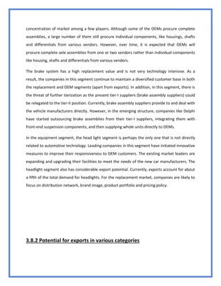 42
concentration of market among a few players. Although some of the OEMs procure complete
assemblies, a large number of them still procure individual components, like housings, shafts
and differentials from various vendors. However, over time, it is expected that OEMs will
procure complete axle assemblies from one or two vendors rather than individual components
like housing, shafts and differentials from various vendors.
The brake system has a high replacement value and is not very technology intensive. As a
result, the companies in this segment continue to maintain a diversified customer base in both
the replacement and OEM segments (apart from exports). In addition, in this segment, there is
the threat of further tierization as the present tier-I suppliers (brake assembly suppliers) could
be relegated to the tier-II position. Currently, brake assembly suppliers provide to and deal with
the vehicle manufacturers directly. However, in the emerging structure, companies like Delphi
have started outsourcing brake assemblies from their tier-I suppliers, integrating them with
front-end suspension components, and then supplying whole units directly to OEMs.
In the equipment segment, the head light segment is perhaps the only one that is not directly
related to automotive technology. Leading companies in this segment have initiated innovative
measures to improve their responsiveness to OEM customers. The existing market leaders are
expanding and upgrading their facilities to meet the needs of the new car manufacturers. The
headlight segment also has considerable export potential. Currently, exports account for about
a fifth of the total demand for headlights. For the replacement market, companies are likely to
focus on distribution network, brand image, product portfolio and pricing policy.
3.8.2 Potential for exports in various categories
 