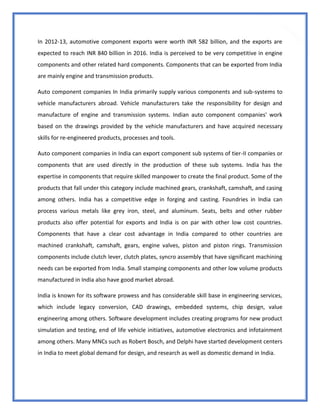 43
In 2012-13, automotive component exports were worth INR 582 billion, and the exports are
expected to reach INR 840 billion in 2016. India is perceived to be very competitive in engine
components and other related hard components. Components that can be exported from India
are mainly engine and transmission products.
Auto component companies In India primarily supply various components and sub-systems to
vehicle manufacturers abroad. Vehicle manufacturers take the responsibility for design and
manufacture of engine and transmission systems. Indian auto component companies' work
based on the drawings provided by the vehicle manufacturers and have acquired necessary
skills for re-engineered products, processes and tools.
Auto component companies in India can export component sub systems of tier-II companies or
components that are used directly in the production of these sub systems. India has the
expertise in components that require skilled manpower to create the final product. Some of the
products that fall under this category include machined gears, crankshaft, camshaft, and casing
among others. India has a competitive edge in forging and casting. Foundries in India can
process various metals like grey iron, steel, and aluminum. Seats, belts and other rubber
products also offer potential for exports and India is on par with other low cost countries.
Components that have a clear cost advantage in India compared to other countries are
machined crankshaft, camshaft, gears, engine valves, piston and piston rings. Transmission
components include clutch lever, clutch plates, syncro assembly that have significant machining
needs can be exported from India. Small stamping components and other low volume products
manufactured in India also have good market abroad.
India is known for its software prowess and has considerable skill base in engineering services,
which include legacy conversion, CAD drawings, embedded systems, chip design, value
engineering among others. Software development includes creating programs for new product
simulation and testing, end of life vehicle initiatives, automotive electronics and infotainment
among others. Many MNCs such as Robert Bosch, and Delphi have started development centers
in India to meet global demand for design, and research as well as domestic demand in India.
 
