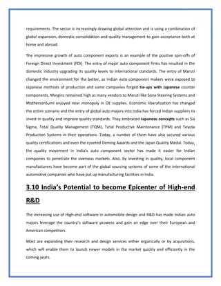 49
requirements. The sector is increasingly drawing global attention and is using a combination of
global expansion, domestic consolidation and quality management to gain acceptance both at
home and abroad.
The impressive growth of auto component exports is an example of the positive spin-offs of
Foreign Direct Investment (FDI). The entry of major auto component firms has resulted in the
domestic Industry upgrading its quality levels to international standards. The entry of Maruti
changed the environment for the better, as Indian auto component makers were exposed to
Japanese methods of production and some companies forged tie-ups with Japanese counter
components. Margins remained high as many vendors to Maruti like Sona Steering Systems and
MothersonSumi enjoyed near monopoly in OE supplies. Economic liberalization has changed
the entire scenario and the entry of global auto majors into India has forced Indian suppliers to
invest in quality and improve quality standards. They embraced Japanese concepts such as Six
Sigma, Total Quality Management (TQM), Total Productive Maintenance (TPM) and Toyota
Production Systems in their operations. Today, a number of them have also secured various
quality certifications and even the coveted Deming Awards and the Japan Quality Medal. Today,
the quality movement in India’s auto component sector has made it easier for Indian
companies to penetrate the overseas markets. Also, by investing in quality, local component
manufacturers have become part of the global sourcing systems of some of the international
automotive companies who have put up manufacturing facilities in India.
3.10 India’s Potential to become Epicenter of High-end
R&D
The increasing use of High-end software in automobile design and R&D has made Indian auto
majors leverage the country’s software prowess and gain an edge over their European and
American competitors.
Most are expanding their research and design services either organically or by acquisitions,
which will enable them to launch newer models in the market quickly and efficiently in the
coming years.
 