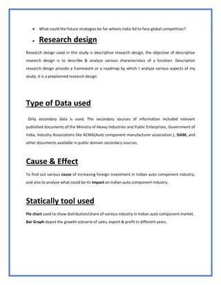 53
 What could the future strategies be for wheels India ltd to face global competition?
 Research design
Research design used in this study is descriptive research design, the objective of descriptive
research design is to describe & analyze various characteristics of a function. Descriptive
research design provide a framework or a roadmap by which I analyze various aspects of my
study, it is a preplanned research design
Type of Data used
Only secondary data is used, The secondary sources of information included relevant
published documents of the Ministry of Heavy Industries and Public Enterprises, Government of
India, Industry Associations like ACMA(Auto component manufacturer association.), SIAM, and
other documents available in public domain secondary sources.
Cause & Effect
To find out various cause of increasing foreign investment in Indian auto component industry,
and also to analyze what could be its impact on Indian auto component industry.
Statically tool used
Pie chart used to show distribution/share of various industry in Indian auto component market.
Bar Graph depict the growth scenario of sales, export & profit in different years.
 