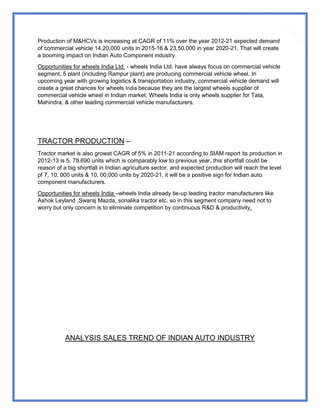 58
Production of M&HCVs is increasing at CAGR of 11% over the year 2012-21 expected demand
of commercial vehicle 14,20,000 units in 2015-16 & 23,50,000 in year 2020-21. That will create
a booming impact on Indian Auto Component industry.
Opportunities for wheels India Ltd. - wheels India Ltd. have always focus on commercial vehicle
segment, 5 plant (including Rampur plant) are producing commercial vehicle wheel. In
upcoming year with growing logistics & transportation industry, commercial vehicle demand will
create a great chances for wheels India because they are the largest wheels supplier of
commercial vehicle wheel in Indian market. Wheels India is only wheels supplier for Tata,
Mahindra, & other leading commercial vehicle manufacturers.
TRACTOR PRODUCTION –
Tractor market is also growat CAGR of 5% in 2011-21 according to SIAM report its production in
2012-13 is 5, 78,690 units which is comparably low to previous year, this shortfall could be
reason of a big shortfall in Indian agriculture sector, and expected production will reach the level
pf 7, 10, 000 units & 10, 00,000 units by 2020-21, it will be a positive sign for Indian auto
component manufacturers.
Opportunities for wheels India –wheels India already tie-up leading tractor manufacturers like
Ashok Leyland ,Swaraj Mazda, sonalika tractor etc. so in this segment company need not to
worry but only concern is to eliminate competition by continuous R&D & productivity.
ANALYSIS SALES TREND OF INDIAN AUTO INDUSTRY
 