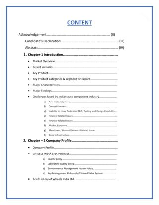 6
CONTENT
Acknowledgement…………………………………………………………………. (II)
Candidate’s Declaration…………………………………………………………... (III)
Abstract…………………………………………………………………………………… (IV)
1. Chapter-1 Introduction……………………………………………………….
 Market Overview……………………………………………………………………………
 Export scenario………………………………………………………………………………
 Key Product…………………………………………………………………………………...
 Key Product Categories & segment for Export...................................
 Major Characteristics...…………………………………………………………………..
 Major Findings……………………………………………………………………………….
 Challenges faced by Indian auto component industry……………………
a) Raw material prices……………………………………………………………………..
b) Competitiveness………………………………………………………………………….
c) Inability to Have Dedicated R&D, Testing and Design Capability….
d) Finance Related Issues…………………………………………………………………
e) Finance Related Issues…………………………………………………………………
f) Market Exposure…………………………………………………………………………
g) Manpower/ Human Resource Related Issues………………………………
h) Basic Infrastructure……………………………………………………………………..
2. Chapter – 2 Company Profile………………………………………………
 Company Profile……………………………………………………………………………..
 WHEELS INDIA LTD. POLICIES………………………………………………………….
a) Quality policy……………………………………………………………………………….
b) Laboratory quality policy………………………………………………………………
c) Environmental Management System Policy…………………………………
d) Key Management Philosophy / Shared Value System………………….
 Brief History of Wheels India Ltd. ………………………………………….
 