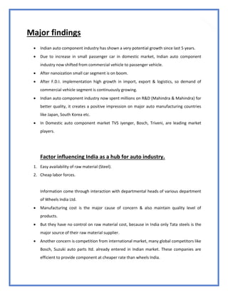 73
Major findings
 Indian auto component industry has shown a very potential growth since last 5 years.
 Due to increase in small passenger car in domestic market, Indian auto component
industry now shifted from commercial vehicle to passenger vehicle.
 After nanoization small car segment is on boom.
 After F.D.I. implementation high growth in import, export & logistics, so demand of
commercial vehicle segment is continuously growing.
 Indian auto component industry now spent millions on R&D (Mahindra & Mahindra) for
better quality, it creates a positive impression on major auto manufacturing countries
like Japan, South Korea etc.
 In Domestic auto component market TVS iyenger, Bosch, Triveni, are leading market
players.
Factor influencing India as a hub for auto industry.
1. Easy availability of raw material (Steel).
2. Cheap labor forces.
Information come through interaction with departmental heads of various department
of Wheels India Ltd.
 Manufacturing cost is the major cause of concern & also maintain quality level of
products.
 But they have no control on raw material cost, because in India only Tata steels is the
major source of their raw material supplier.
 Another concern is competition from international market, many global competitors like
Bosch, Suzuki auto parts ltd. already entered in Indian market. These companies are
efficient to provide component at cheaper rate than wheels India.
 