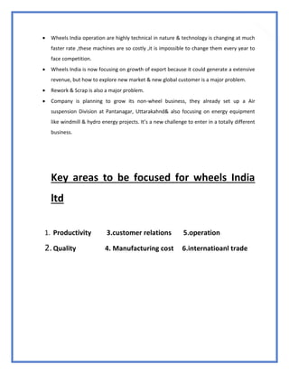74
 Wheels India operation are highly technical in nature & technology is changing at much
faster rate ,these machines are so costly ,it is impossible to change them every year to
face competition.
 Wheels India is now focusing on growth of export because it could generate a extensive
revenue, but how to explore new market & new global customer is a major problem.
 Rework & Scrap is also a major problem.
 Company is planning to grow its non-wheel business, they already set up a Air
suspension Division at Pantanagar, Uttarakahnd& also focusing on energy equipment
like windmill & hydro energy projects. It’s a new challenge to enter in a totally different
business.
Key areas to be focused for wheels India
ltd
1. Productivity 3.customer relations 5.operation
2.Quality 4. Manufacturing cost 6.internatioanl trade
 