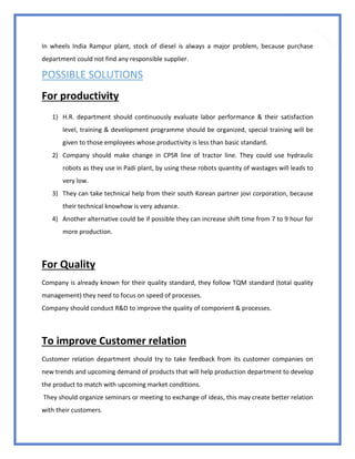 77
In wheels India Rampur plant, stock of diesel is always a major problem, because purchase
department could not find any responsible supplier.
POSSIBLE SOLUTIONS
For productivity
1) H.R. department should continuously evaluate labor performance & their satisfaction
level, training & development programme should be organized, special training will be
given to those employees whose productivity is less than basic standard.
2) Company should make change in CPSR line of tractor line. They could use hydraulic
robots as they use in Padi plant, by using these robots quantity of wastages will leads to
very low.
3) They can take technical help from their south Korean partner jovi corporation, because
their technical knowhow is very advance.
4) Another alternative could be if possible they can increase shift time from 7 to 9 hour for
more production.
For Quality
Company is already known for their quality standard, they follow TQM standard (total quality
management) they need to focus on speed of processes.
Company should conduct R&D to improve the quality of component & processes.
To improve Customer relation
Customer relation department should try to take feedback from its customer companies on
new trends and upcoming demand of products that will help production department to develop
the product to match with upcoming market conditions.
They should organize seminars or meeting to exchange of ideas, this may create better relation
with their customers.
 