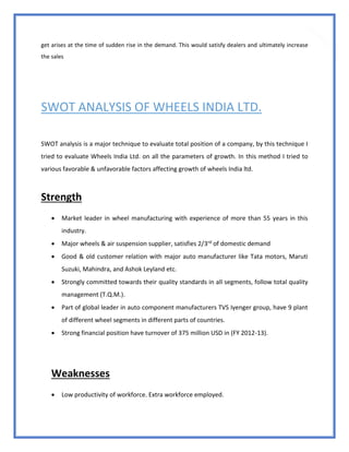 79
get arises at the time of sudden rise in the demand. This would satisfy dealers and ultimately increase
the sales
SWOT ANALYSIS OF WHEELS INDIA LTD.
SWOT analysis is a major technique to evaluate total position of a company, by this technique I
tried to evaluate Wheels India Ltd. on all the parameters of growth. In this method I tried to
various favorable & unfavorable factors affecting growth of wheels India ltd.
Strength
 Market leader in wheel manufacturing with experience of more than 55 years in this
industry.
 Major wheels & air suspension supplier, satisfies 2/3rd of domestic demand
 Good & old customer relation with major auto manufacturer like Tata motors, Maruti
Suzuki, Mahindra, and Ashok Leyland etc.
 Strongly committed towards their quality standards in all segments, follow total quality
management (T.Q.M.).
 Part of global leader in auto component manufacturers TVS Iyenger group, have 9 plant
of different wheel segments in different parts of countries.
 Strong financial position have turnover of 375 million USD in (FY 2012-13).
Weaknesses
 Low productivity of workforce. Extra workforce employed.
 
