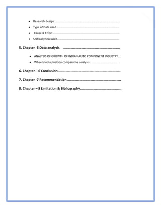 8
 Research design……………………………………………………………………………….
 Type of Data used……………………………………………………………………………
 Cause & Effect………………………………………………………………………………..
 Statically tool used………………………………………………………………………….
5. Chapter -5 Data analysis ………………………………………………………..
 ANALYSIS OF GROWTH OF INDIAN AUTO COMPONENT INDUSTRY….
 Wheels India position comparative analysis……………………………………
6. Chapter – 6 Conclusion………………………………………………………………
7. Chapter -7 Recommendation……………………………………………………..
8. Chapter – 8 Limitation & Bibliography………………………………………..
 