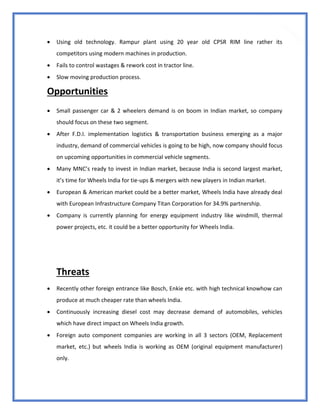 80
 Using old technology. Rampur plant using 20 year old CPSR RIM line rather its
competitors using modern machines in production.
 Fails to control wastages & rework cost in tractor line.
 Slow moving production process.
Opportunities
 Small passenger car & 2 wheelers demand is on boom in Indian market, so company
should focus on these two segment.
 After F.D.I. implementation logistics & transportation business emerging as a major
industry, demand of commercial vehicles is going to be high, now company should focus
on upcoming opportunities in commercial vehicle segments.
 Many MNC’s ready to invest in Indian market, because India is second largest market,
it’s time for Wheels India for tie-ups & mergers with new players in Indian market.
 European & American market could be a better market, Wheels India have already deal
with European Infrastructure Company Titan Corporation for 34.9% partnership.
 Company is currently planning for energy equipment industry like windmill, thermal
power projects, etc. it could be a better opportunity for Wheels India.
Threats
 Recently other foreign entrance like Bosch, Enkie etc. with high technical knowhow can
produce at much cheaper rate than wheels India.
 Continuously increasing diesel cost may decrease demand of automobiles, vehicles
which have direct impact on Wheels India growth.
 Foreign auto component companies are working in all 3 sectors (OEM, Replacement
market, etc.) but wheels India is working as OEM (original equipment manufacturer)
only.
 