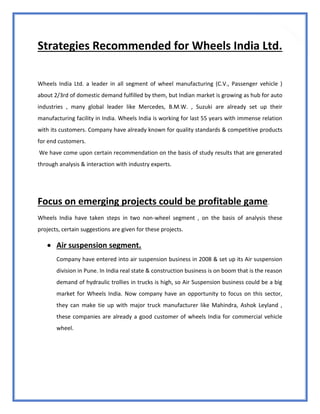 82
Strategies Recommended for Wheels India Ltd.
Wheels India Ltd. a leader in all segment of wheel manufacturing (C.V., Passenger vehicle )
about 2/3rd of domestic demand fulfilled by them, but Indian market is growing as hub for auto
industries , many global leader like Mercedes, B.M.W. , Suzuki are already set up their
manufacturing facility in India. Wheels India is working for last 55 years with immense relation
with its customers. Company have already known for quality standards & competitive products
for end customers.
We have come upon certain recommendation on the basis of study results that are generated
through analysis & interaction with industry experts.
Focus on emerging projects could be profitable game.
Wheels India have taken steps in two non-wheel segment , on the basis of analysis these
projects, certain suggestions are given for these projects.
 Air suspension segment.
Company have entered into air suspension business in 2008 & set up its Air suspension
division in Pune. In India real state & construction business is on boom that is the reason
demand of hydraulic trollies in trucks is high, so Air Suspension business could be a big
market for Wheels India. Now company have an opportunity to focus on this sector,
they can make tie up with major truck manufacturer like Mahindra, Ashok Leyland ,
these companies are already a good customer of wheels India for commercial vehicle
wheel.
 
