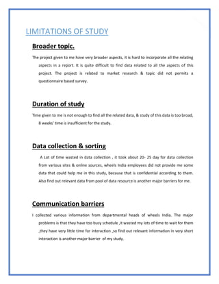 85
LIMITATIONS OF STUDY
Broader topic.
The project given to me have very broader aspects, it is hard to incorporate all the relating
aspects in a report. It is quite difficult to find data related to all the aspects of this
project. The project is related to market research & topic did not permits a
questionnaire based survey.
Duration of study
Time given to me is not enough to find all the related data, & study of this data is too broad,
8 weeks’ time is insufficient for the study.
Data collection & sorting
A Lot of time wasted in data collection , it took about 20- 25 day for data collection
from various sites & online sources, wheels India employees did not provide me some
data that could help me in this study, because that is confidential according to them.
Also find out relevant data from pool of data resource is another major barriers for me.
Communication barriers
I collected various information from departmental heads of wheels India. The major
problems is that they have too busy schedule ,it wasted my lots of time to wait for them
,they have very little time for interaction ,so find out relevant information in very short
interaction is another major barrier of my study.
 
