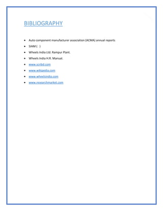 86
BIBLIOGRAPHY
 Auto component manufacturer association (ACMA) annual reports
 SIAM ( )
 Wheels India Ltd. Rampur Plant.
 Wheels India H.R. Manual.
 www.scribd.com
 www.wikipedia.com
 www.wheelsindia.com
 www.researchmarket.com
 
