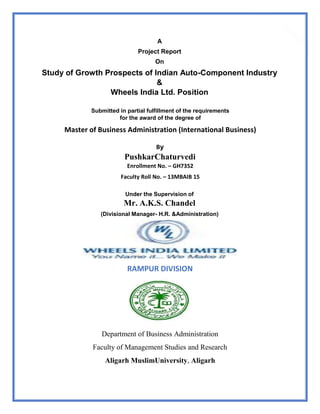 1
A
Project Report
On
Study of Growth Prospects of Indian Auto-Component Industry
&
Wheels India Ltd. Position
Submitted in partial fulfillment of the requirements
for the award of the degree of
Master of Business Administration (International Business)
By
PushkarChaturvedi
Enrollment No. – GH7352
Faculty Roll No. – 13MBAIB 15
Under the Supervision of
Mr. A.K.S. Chandel
(Divisional Manager- H.R. &Administration)
RAMPUR DIVISION
Department of Business Administration
Faculty of Management Studies and Research
Aligarh MuslimUniversity, Aligarh
 