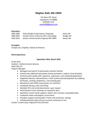 Meghan Roth, MA CMHC
231 West 20th Street
Long Beach, CA 90806
(603)345-1231
megroth88@gmail.com
Education:
2002-2006 Hollis Brookline High School, Graduated Hollis, NH
2006-2010 Franklin Pierce University, BA in Psychology Rindge, NH
2010-2013 Antioch University New England, MA CMHC Keene, NH
Strengths:
Compassion, Empathy, Honesty & Patience
Work Experience:
September 2013- March 2016
Easter Seals
Southern California Autism Services
South Bay, CA
Program Manager
 Managed case load of 12 participants and their families
 Covered two additional participants during teammate’s medical leave (8 weeks)
 Communicated weekly with supervisor, supervisees, and scheduling department
 Supported behavior interventionists in their professional development by modeling
techniques, tracking competency, and creating goals
 Maintained state HIPPA requirements for client files
 Completed therapy notes and billing
 Attended IEPs and school observations upon request
 Held treatment team meetings on a quarterly basis
 Submitted 3 and 6-month progress reports with narrative and graphed data
 Conducted intake and progress assessments
 Provided caregiver training both in home and community settings
 Collaborated with adult services to ensure continuity of care
Contact: Lisette Leyva, Regional Clinical Director
 