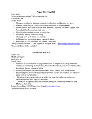 August 2012- May 2013
Easter Seals
Zachary Road Intensive Res/ Ed Treatment Facility
Manchester, NH
Clinical Intern
 Managed case load of 4 adolescents and their families, and 2 groups per week
 Covered two additional clients during therapist’s medical leave (4 weeks)
 Communicated daily with collateral team members, teachers, and direct support staff
 Trained staff on Trauma-Informed care
 Maintained state requirements for client files
 Completed therapy notes and billing
 Attended court with clients and families
 Held treatment team meetings on a quarterly basis
 Responded to crisis situations and created safety plans
Contact: Dolores Donovan, LCMHC Supervisor (603)206-6644 ddonovan@eastersealsnh.org
~Recommendation letter available~
August 2011- May 2012
Easter Seals
Adult Day Program
Merrimack, NH
Clinical Intern
 Case load of six clients with varying combinations of diagnoses including borderline
intellectual functioning, Schizophrenia, Traumatic Brain Injury, and Personality Disorder.
 Completed therapy notes and billing
 Communication with multiple case managers, direct support staff, and guardians
 Facilitated group experiential activities to promote healthy relationships and improved
social skills at multiple sites.
 Administered assessment interviews under the supervision of a psychologist to
determine potential for high-risk behaviors.
 Contributed to a professional presentation at the joint conference for MASOC and
MATSA in April 2012
Contact: Derek Edge, LCMHC Supervisor dedge@eastersealsnh.org
~Recommendation letter available~
 