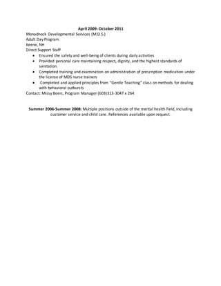 April 2009- October 2011
Monadnock Developmental Services (M.D.S.)
Adult Day Program
Keene, NH
Direct Support Staff
 Ensured the safety and well-being of clients during daily activities
 Provided personal care maintaining respect, dignity, and the highest standards of
sanitation.
 Completed training and examination on administration of prescription medication under
the license of MDS nurse trainers
 Completed and applied principles from “Gentle Teaching” class on methods for dealing
with behavioral outbursts
Contact: Missy Beers, Program Manager (603)313-3047 x 264
Summer 2006-Summer 2008: Multiple positions outside of the mental health field, including
customer service and child care. References available upon request.
 