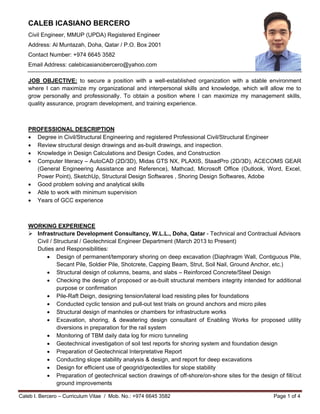 Caleb I. Bercero – Curriculum Vitae / Mob. No.: +974 6645 3582 Page 1 of 4
CALEB ICASIANO BERCERO
Civil Engineer, MMUP (UPDA) Registered Engineer
Address: Al Muntazah, Doha, Qatar / P.O. Box 2001
Contact Number: +974 6645 3582
Email Address: calebicasianobercero@yahoo.com
JOB OBJECTIVE: to secure a position with a well-established organization with a stable environment
where I can maximize my organizational and interpersonal skills and knowledge, which will allow me to
grow personally and professionally. To obtain a position where I can maximize my management skills,
quality assurance, program development, and training experience.
PROFESSIONAL DESCRIPTION
 Degree in Civil/Structural Engineering and registered Professional Civil/Structural Engineer
 Review structural design drawings and as-built drawings, and inspection.
 Knowledge in Design Calculations and Design Codes, and Construction
 Computer literacy – AutoCAD (2D/3D), Midas GTS NX, PLAXIS, StaadPro (2D/3D), ACECOMS GEAR
(General Engineering Assistance and Reference), Mathcad, Microsoft Office (Outlook, Word, Excel,
Power Point), SketchUp, Structural Design Softwares , Shoring Design Softwares, Adobe
 Good problem solving and analytical skills
 Able to work with minimum supervision
 Years of GCC experience
WORKING EXPERIENCE
 Infrastructure Development Consultancy, W.L.L., Doha, Qatar - Technical and Contractual Advisors
Civil / Structural / Geotechnical Engineer Department (March 2013 to Present)
Duties and Responsibilities:
 Design of permanent/temporary shoring on deep excavation (Diaphragm Wall, Contiguous Pile,
Secant Pile, Soldier Pile, Shotcrete, Capping Beam, Strut, Soil Nail, Ground Anchor, etc.)
 Structural design of columns, beams, and slabs – Reinforced Concrete/Steel Design
 Checking the design of proposed or as-built structural members integrity intended for additional
purpose or confirmation
 Pile-Raft Deign, designing tension/lateral load resisting piles for foundations
 Conducted cyclic tension and pull-out test trials on ground anchors and micro piles
 Structural design of manholes or chambers for infrastructure works
 Excavation, shoring, & dewatering design consultant of Enabling Works for proposed utility
diversions in preparation for the rail system
 Monitoring of TBM daily data log for micro tunneling
 Geotechnical investigation of soil test reports for shoring system and foundation design
 Preparation of Geotechnical Interpretative Report
 Conducting slope stability analysis & design, and report for deep excavations
 Design for efficient use of geogrid/geotextiles for slope stability
 Preparation of geotechnical section drawings of off-shore/on-shore sites for the design of fill/cut
ground improvements
 