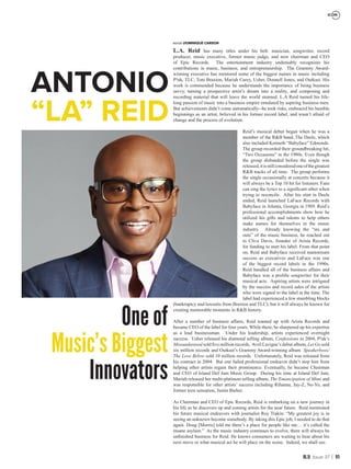 95Issue 37
L.A. Reid has many titles under his belt: musician, songwriter, record
producer, music executive, former music judge, and now chairman and CEO
of Epic Records. The entertainment industry undeniably recognizes his
contributions in music, business, and entrepreneurship. The Grammy Award-
winning executive has mentored some of the biggest names in music including
P!nk, TLC, Toni Braxton, Mariah Carey, Usher, Donnell Jones, and Outkast. His
work is commended because he understands the importance of being business
savvy, turning a prospective artist’s dream into a reality, and composing and
recording material that will leave the world stunned. L.A Reid turned his life-
long passion of music into a business empire emulated by aspiring business men.
But achievements didn’t come automatically--he took risks, embraced his humble
beginnings as an artist, believed in his former record label, and wasn’t afraid of
change and the process of evolution.
Reid’s musical debut began when he was a
member of the R&B band, The Deele, which
also included Kenneth “Babyface” Edmonds.
The group recorded their groundbreaking hit,
“Two Occasions” in the 1980s. Even though
the group disbanded before the single was
released,itisstillconsideredoneofthegreatest
R&B tracks of all time. The group performs
the single occasionally at concerts because it
will always be a Top 10 hit for listeners. Fans
can sing the lyrics to a significant other when
trying to reconcile. After his stint in Deele
ended, Reid launched LaFace Records with
Babyface in Atlanta, Georgia in 1989. Reid’s
professional accomplishments show how he
utilized his gifts and talents to help others
make names for themselves in the music
industry. Already knowing the “ins and
outs” of the music business, he reached out
to Clive Davis, founder of Arista Records,
for funding to start his label. From that point
on, Reid and Babyface received mainstream
success as executives and LaFace was one
of the biggest record labels in the 1990s.
Reid handled all of the business affairs and
Babyface was a prolific songwriter for their
musical acts. Aspiring artists were intrigued
by the success and record sales of the artists
who were signed to the label at the time. The
label had experienced a few stumbling blocks
(bankruptcy and lawsuits from Braxton and TLC), but it will always be known for
creating memorable moments in R&B history.
After a number of business affairs, Reid teamed up with Arista Records and
became CEO of the label for four years. While there, he sharpened up his expertise
as a lead businessman. Under his leadership, artists experienced overnight
success. Usher released his diamond selling album, Confessions in 2004, P!nk’s
Missundastood sold five million records, Avril Lavigne’s debut album, Let Go sold
six million records and Outkast’s Grammy Award-winning album Speakerboxx/
The Love Below sold 10 million records. Unfortunately, Reid was released from
his contract in 2004. But one failed professional endeavor didn’t stop him from
helping other artists regain their prominence. Eventually, he became Chairman
and CEO of Island Def Jam Music Group. During his time at Island Def Jam,
Mariah released her multi-platinum selling album, The Emancipation of Mimi and
was responsible for other artists’ success including Rihanna, Jay-Z, Ne-Yo, and
former teen sensation, Justin Bieber.
As Chairman and CEO of Epic Records, Reid is embarking on a new journey in
his life as he discovers up and coming artists for the near future. Reid mentioned
his future musical endeavors with journalist Roy Trakin: “My greatest joy is in
seeing an unknown become somebody. By taking this Epic job, I needed to do that
again. Doug [Morris] told me there’s a place for people like me… it’s called the
insane asylum.” As the music industry continues to evolve, there will always be
unfinished business for Reid. He knows consumers are waiting to hear about his
next move or what musical act he will place on the scene. Indeed, we shall see.
words DOMINIQUE CARSON
ICON
ANTONIO
“LA” REID
One of
Music’s Biggest
Innovators
 