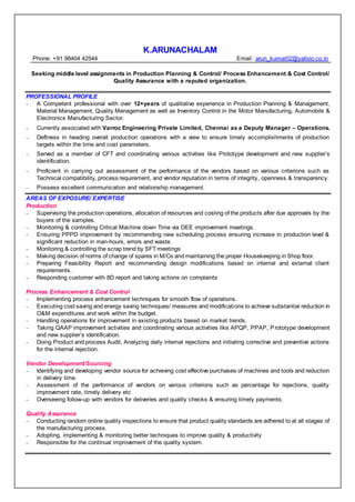 K.ARUNACHALAM
Phone: +91 98404 42544 Email: arun_kumar02@yahoo.co.in
Seeking middle level assignments in Production Planning & Control/ Process Enhancement & Cost Control/
Quality Assurance with a reputed organization.
PROFESSIONAL PROFILE
– A Competent professional with over 12+years of qualitative experience in Production Planning & Management,
Material Management, Quality Management as well as Inventory Control in the Motor Manufacturing, Automobile &
Electronics Manufacturing Sector.
– Currently associated with Varroc Engineering Private Limited, Chennai as a Deputy Manager – Operations.
– Deftness in heading overall production operations with a view to ensure timely accomplishments of production
targets within the time and cost parameters.
– Served as a member of CFT and coordinating various activities like Prototype development and new supplier’s
identification.
– Proficient in carrying out assessment of the performance of the vendors based on various criterions such as
Technical compatibility, process requirement, and vendor reputation in terms of integrity, openness & transparency.
– Possess excellent communication and relationship management.
AREAS OF EXPOSURE/ EXPERTISE
Production
– Supervising the production operations, allocation of resources and costing of the products after due approvals by the
buyers of the samples.
– Monitoring & controlling Critical Machine down Time via OEE improvement meetings.
– Ensuring PPPD improvement by recommending new scheduling process ensuring increase in production level &
significant reduction in man-hours, errors and waste.
– Monitoring & controlling the scrap trend by SFT meetings
– Making decision of norms of change of spares in M/Cs and maintaining the proper Housekeeping in Shop floor.
– Preparing Feasibility Report and recommending design modifications based on internal and external client
requirements.
– Responding customer with 8D report and taking actions on complaints
Process Enhancement & Cost Control
– Implementing process enhancement techniques for smooth flow of operations.
– Executing cost saving and energy saving techniques/ measures and modifications to achieve substantial reduction in
O&M expenditures and work within the budget.
– Handling operations for improvement in existing products based on market trends.
– Taking QAAP improvement activities and coordinating various activities like APQP, PPAP, Prototype development
and new supplier’s identification.
– Doing Product and process Audit, Analyzing daily internal rejections and initiating corrective and preventive actions
for the internal rejection.
Vendor Development/Sourcing
– Identifying and developing vendor source for achieving cost effective purchases of machines and tools and reduction
in delivery time.
– Assessment of the performance of vendors on various criterions such as percentage for rejections, quality
improvement rate, timely delivery etc
– Overseeing follow-up with vendors for deliveries and quality checks & ensuring timely payments.
Quality Assurance
– Conducting random online quality inspections to ensure that product quality standards are adhered to at all stages of
the manufacturing process.
– Adopting, implementing & monitoring better techniques to improve quality & productivity
– Responsible for the continual improvement of the quality system.
 