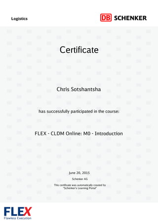 Logistics
has successfully participated in the course:
Schenker AG
This certificate was automatically created by
“Schenker’s Learning Portal”
Certificate
June 20, 2015
FLEX - CLDM Online: M0 - Introduction
Chris Sotshantsha
 