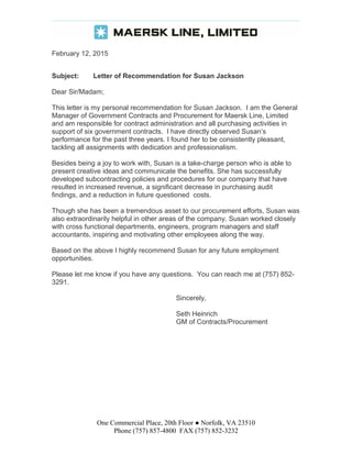 February 12, 2015
Subject: Letter of Recommendation for Susan Jackson
Dear Sir/Madam;
This letter is my personal recommendation for Susan Jackson. I am the General
Manager of Government Contracts and Procurement for Maersk Line, Limited
and am responsible for contract administration and all purchasing activities in
support of six government contracts. I have directly observed Susan’s
performance for the past three years. I found her to be consistently pleasant,
tackling all assignments with dedication and professionalism.
Besides being a joy to work with, Susan is a take-charge person who is able to
present creative ideas and communicate the benefits. She has successfully
developed subcontracting policies and procedures for our company that have
resulted in increased revenue, a significant decrease in purchasing audit
findings, and a reduction in future questioned costs.
Though she has been a tremendous asset to our procurement efforts, Susan was
also extraordinarily helpful in other areas of the company. Susan worked closely
with cross functional departments, engineers, program managers and staff
accountants, inspiring and motivating other employees along the way.
Based on the above I highly recommend Susan for any future employment
opportunities.
Please let me know if you have any questions. You can reach me at (757) 852-
3291.
Sincerely,
Seth Heinrich
GM of Contracts/Procurement
One Commercial Place, 20th Floor ● Norfolk, VA 23510
Phone (757) 857-4800 FAX (757) 852-3232
 