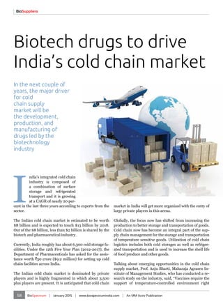 58 BioSpectrum | January 2015 | www.biospectrumindia.com | An MM Activ Publication
I
ndia's integrated cold chain
industry is composed of
a combination of surface
storage and refrigerated
transport and it is growing
at a CAGR of nearly 20 per-
cent in the last three years according to experts from the
sector.
The Indian cold chain market is estimated to be worth
$8 billion and is expected to touch $13 billion by 2018.
Out of the $8 billion, less than $2 billion is shared by the
biotech and pharmaceutical industry.
Currently, India roughly has about 6,300 cold storage fa-
cilities. Under the 12th Five Year Plan (2012-2017), the
Department of Pharmaceuticals has asked for the assis-
tance worth `50 crore ($9.2 million) for setting up cold
chain facilities across India.
The Indian cold chain market is dominated by private
players and is highly fragmented in which about 3,500
plus players are present. It is anticipated that cold chain
Biotech drugs to drive
India’s cold chain market
market in India will get more organized with the entry of
large private players in this arena.
Globally, the focus now has shifted from increasing the
production to better storage and transportation of goods.
Cold chain now has become an integral part of the sup-
ply chain management for the storage and transportation
of temperature sensitive goods. Utilization of cold chain
logistics includes both cold storages as well as refriger-
ated transportation and is used to increase the shelf life
of food produce and other goods.
Talking about emerging opportunities in the cold chain
supply market, Prof. Anju Bharti, Maharaja Agrasen In-
stitute of Management Studies, who has conducted a re-
search study on the industry, said, “Vaccines require the
support of temperature-controlled environment right
In the next couple of
years, the major driver
for cold
chain supply
market will be
the development,
production, and
manufacturing of
drugs led by the
biotechnology
industry
BioSuppliers
 