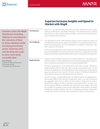 Customer Brief ®
Experian Increases Insights and Speed to
Market with MapR
Experian is an international information services organization with global
revenues of $4.8 billion and 16,000 employees. The company has four primary
business lines: credit services, decision analytics, direct-to-consumer products,
and a marketing services group.
The rapid growth of the credit reference industry and the market for credit risk
management services set the stage for the reliance on increasing amounts of con-
sumer and business data. This has culminated in an explosion of big data—data
that is Experian’s life’s blood.
As the company added new products and new sets of data quality rules, more data
had to be processed in the same or less time. It was time to upgrade. But simply
adding to the existing Windows/SAN system was too cumbersome and expensive.
Experian chose the MapR Distribution including Hadoop to move beyond the
restraints of their in-house database while increasing processing power, lowering
costs, and devising new ways to store more easily accessible data.
The group upgraded to a Linux-based HPC cluster with six nodes. “We have a
single customer solution right now. But as we get new customers who can use
this kind of capability, we can add additional nodes and storage and processing
capacity at the same time,” says Tom Thomas, director of the Data Development
Technology Group within the Consumer Services Division.
“Our first solution includes well-known and defined metrics and aggregations.
We leverage DMX-h from Syncsort to determine metrics for each record and
pre-aggregate other metrics, which are then stored in Hadoop to be used in
downstream analytics as well as real-time rules based actions,” he says. “Our
second solution follows a traditional data operations flow, except in this case
we use DMX-h to prepare in-bound source data that is then stored in the MapR
Distribution including Hadoop. Then we run Experian-proprietary models that
read the data via Hive and create client-specific and industry-unique results.”
MapR Solution
The Challenge
“Experian chose the MapR
Distribution including
Hadoop to move beyond
the restraints of their
in-house database while
increasing processing
power, lowering costs,
and devising new ways
to store more easily
accessible data.”
Tom Thomas
Director of Data Development
Technology Group
Consumer Services Division
The Business
 