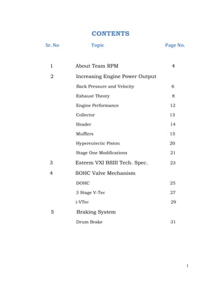 CONTENTS
Sr. No Topic Page No.
1 About Team RPM 4
2 Increasing Engine Power Output
Back Pressure and Velocity 6
Exhaust Theory 8
Engine Performance 12
Collector 13
Header 14
Mufflers 15
Hypereutectic Piston 20
Stage One Modifications 21
3 Esteem VXI BSIII Tech. Spec. 23
4 SOHC Valve Mechanism
DOHC 25
3 Stage V-Tec 27
i-VTec 29
5 Braking System
Drum Brake 31
1
 