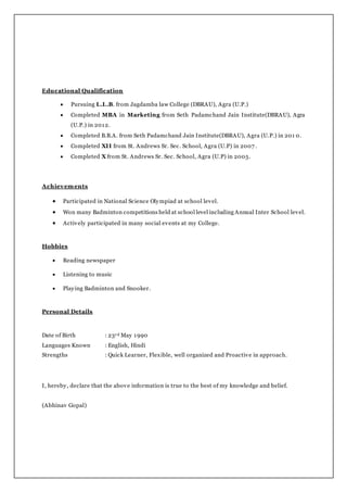 Educational Qualification
 Pursuing L.L.B. from Jagdamba law College (DBRAU), Agra (U.P.)
 Completed MBA in Marketing from Seth Padamchand Jain Institute(DBRAU), Agra
(U.P.) in 2012.
 Completed B.B.A. from Seth Padamchand Jain Institute(DBRAU), Agra (U.P.) in 201 0.
 Completed XII from St. Andrews Sr. Sec. School, Agra (U.P) in 2007 .
 Completed X from St. Andrews Sr. Sec. School, Agra (U.P) in 2005.
Achievements
 Participated in National Science Olympiad at school level.
 Won many Badminton competitions held at school level including Annual Inter School level.
 Actively participated in many social events at my College.
Hobbies
 Reading newspaper
 Listening to music
 Playing Badminton and Snooker.
Personal Details
Date of Birth : 23rd May 1990
Languages Known : English, Hindi
Strengths : Quick Learner, Flexible, well organized and Proactive in approach.
I, hereby, declare that the above information is true to the best of my knowledge and belief.
(Abhinav Gopal)
 