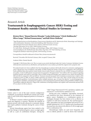 Research Article
Trastuzumab in Esophagogastric Cancer: HER2-Testing and
Treatment Reality outside Clinical Studies in Germany
Kirsten Merx,1
Manuel Barreto Miranda,2
Lenka Kellermann,3
Ulrich Mahlknecht,4
Oliver Lange,5
Michael Gonnermann,6
and Ralf-Dieter Hofheinz1
1
TagesTherapieZentrum am Interdisziplin¨aren Tumorzentrum Mannheim und III. Medizinische Klinik, H¨amatologie und Onkologie,
Universit¨atsmedizin Mannheim, Universit¨at Heidelberg, 68167 Mannheim, Germany
2
Marienhospital Darmstadt, Klinik f¨ur Innere Medizin, 64285 Darmstadt, Germany
3
Oncology Information Service (OIS), 79098 Freiburg, Germany
4
St. Lukas Klinik, Abteilung f¨ur Onkologie und H¨amatologie, Ohligs, 42697 Solingen, Germany
5
Gemeinschaftspraxis f¨ur Strahlentherapie-Bonn-Rhein-Sieg, Bonn, 53177 Bad Godesberg, Germany
6
Evangelisches Klinikum Niederrhein gGmbH, 47169 Duisburg, Germany
Correspondence should be addressed to Kirsten Merx; kirsten.merx@umm.de
Received 7 December 2015; Revised 11 January 2016; Accepted 17 January 2016
Academic Editor: Daniele Marrelli
Copyright © 2016 Kirsten Merx et al. This is an open access article distributed under the Creative Commons Attribution License,
which permits unrestricted use, distribution, and reproduction in any medium, provided the original work is properly cited.
We analysed trends over time in palliative first-line chemotherapy in patients with locally advanced or metastatic esophagogastric
cancer. Special focus was on frequency and quality of HER2-testing and trends in drug use in combination with trastuzumab.
Earlier published data about patients treated outside clinical studies showed a relatively low rate of HER2-testing and insufficient
test quality. A total of 2,808 patients retrospectively documented in TherapiemonitorⓇ
from 2006 to 2013 were analysed regarding
treatment intensity and trends in used drugs. Data on HER2-testing and therapies were analysed in two cohorts documented in
2010 and 2011 (1) compared to 2012 and 2013 (2). Treatment intensity increased: 49.3% of patients received at least a triplet in 2013
compared to 10.1% in 2006. In cohort 2 HER2 expression was tested in 79.1% of the cases. Still, in 26.9% testing was not done
as requested by guidelines. Good performance status, multiple metastases, age ≤ 65 years, the objective “to prevent progression,”
good cognitive capabilities, estimated good compliance, and social integration positively influenced the probability of HER2-testing;
comorbidities negatively affected it. Usage of the combination of fluoropyrimidines and cisplatin with trastuzumab declined from
67% in cohort 1 to 50% in cohort 2.
1. Introduction
Gastric cancer is one of the most common malignancies
worldwide, accounting for 950,000 new annual cases world-
wide [1] and 15,840 newly diagnosed patients in Germany in
2010 [2].
In Western countries without specialized screening pro-
grams late diagnosis is common. Therefore the majority of
patients present with locally advanced or metastatic disease
and require palliative treatment during the course of their
disease.
Several chemotherapy agents have been studied in the
first-line therapy of advanced gastric cancer as single agents
as well as a part of combination therapies. Among the
“older” drugs 5-fluorouracil (5-FU), epirubicin, cisplatin, and
mitomycin C are best known substances [3–6].
During past years, oxaliplatin, capecitabine, docetaxel,
and irinotecan have been introduced in the treatment of
gastric cancer. Oxaliplatin as a combination partner in
multiagent therapies has been shown to be as effective as
cisplatin [7] with fewer toxicities [8]. The oral fluoropyrim-
idine capecitabine has been investigated and proved to be a
suitable substitute for 5-FU [7]. Taxanes such as paclitaxel and
docetaxel have also shown to be effective [9, 10] as single agent
and in combinations [11].
Chemotherapy triplets are used more frequently, and
even in elderly patients it could be shown that treatment
Hindawi Publishing Corporation
Gastroenterology Research and Practice
Volume 2016,Article ID 1028505, 7 pages
http://dx.doi.org/10.1155/2016/1028505
 