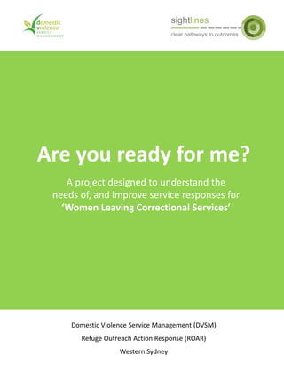 Are you ready for me?
Domestic Violence Service Management (DVSM)
Refuge Outreach Action Response (ROAR)
Western Sydney
A project designed to understand the
needs of, and improve service responses for
‘Women Leaving Correctional Services’
 