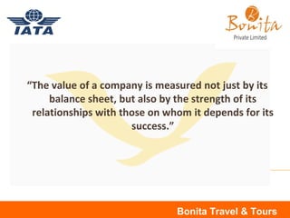 “The value of a company is measured not just by its
balance sheet, but also by the strength of its
relationships with those on whom it depends for its
success.”
Bonita Travel & Tours
 