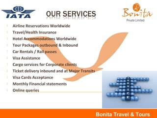  Airline Reservations Worldwide
 Travel/Health Insurance
 Hotel Accommodations Worldwide
 Tour Packages outbound & Inbound
 Car Rentals / Rail passes
 Visa Assistance
 Cargo services for Corporate clients
 Ticket delivery inbound and at Major Transits
 Visa Cards Acceptance
 Monthly Financial statements
 Online queries
Bonita Travel & Tours
 
