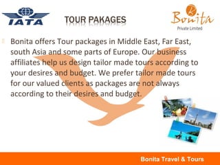  Bonita offers Tour packages in Middle East, Far East,
south Asia and some parts of Europe. Our business
affiliates help us design tailor made tours according to
your desires and budget. We prefer tailor made tours
for our valued clients as packages are not always
according to their desires and budget.
Bonita Travel & Tours
 