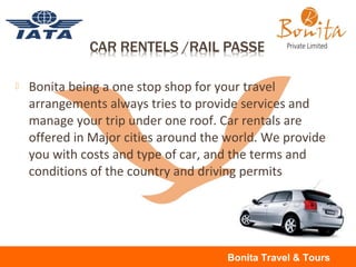  Bonita being a one stop shop for your travel
arrangements always tries to provide services and
manage your trip under one roof. Car rentals are
offered in Major cities around the world. We provide
you with costs and type of car, and the terms and
conditions of the country and driving permits
Bonita Travel & Tours
 