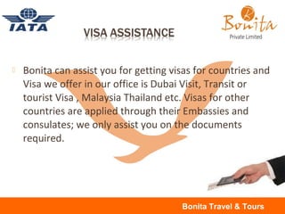  Bonita can assist you for getting visas for countries and
Visa we offer in our office is Dubai Visit, Transit or
tourist Visa , Malaysia Thailand etc. Visas for other
countries are applied through their Embassies and
consulates; we only assist you on the documents
required.
Bonita Travel & Tours
 
