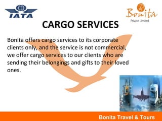 Bonita Travel & Tours
CARGO SERVICES
Bonita offers cargo services to its corporate
clients only, and the service is not commercial,
we offer cargo services to our clients who are
sending their belongings and gifts to their loved
ones.
 