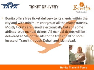  Bonita offers free ticket delivery to its clients within the
city and with minimum charges at all the major transits.
Mostly tickets are issued electronically but still some
airlines issue manual tickets. All manual tickets will be
delivered at Major transits to the transit hall or hotel
incase of Transit through Dubai, and Islamabad.
Bonita Travel & Tours
 