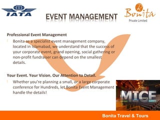 Professional Event Management
 Bonita as a specialist event management company,
located in Islamabad, we understand that the success of
your corporate event, grand opening, social gathering or
non-profit fundraiser can depend on the smallest
details.
Your Event. Your Vision. Our Attention to Detail.
 Whether you’re planning a small, or a large corporate
conference for Hundreds, let Bonita Event Management
handle the details!
Bonita Travel & Tours
 
