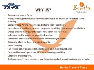  Guaranteed lowest fares
 Professional Agents with extensive experience in all phases of corporate travel
planning.
 Computerized Airline Reservation Systems with Focal Point.
 Up to date car and hotel, Masters programs providing “last minute” availability
 Choice of customary paper ticket or new ticket less “E-Ticket”.
 Individual profile sheets for expedited service.
 Enrollment assistance with the airline Frequent Flyer Points.
 Corporate plans for hotel and car discounts.
 Ticket Delivery.
 Full refund policy on cancellations (Subject to Airline Regulations)
 Extended hours of operation, 24 hour answering capability.
 Corporate travel reports.
 Business class, 1st
class travelers, free limousine on Emirates departures and arrivals.
Bonita Travel & Tours
 