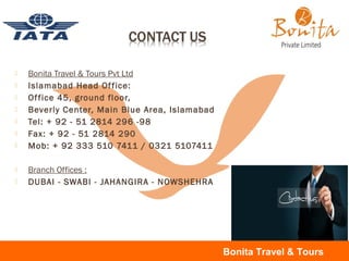 Bonita Travel & Tours Pvt Ltd
 Islamabad Head Office:
 Office 45, ground floor,
 Beverly Center, Main Blue Area, Islamabad
 Tel: + 92 - 51 2814 296 -98
 Fax: + 92 - 51 2814 290
 Mob: + 92 333 510 7411 / 0321 5107411
 Branch Offices :
 DUBAI - SWABI - JAHANGIRA - NOWSHEHRA
Bonita Travel & Tours
 